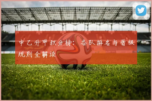 中乙升甲积分榜：各队排名与晋级规则全解读