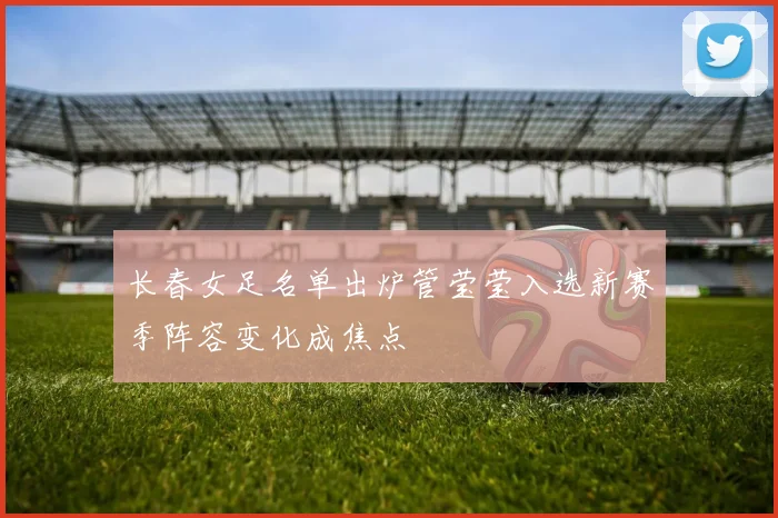 长春女足名单出炉管莹莹入选新赛季阵容变化成焦点