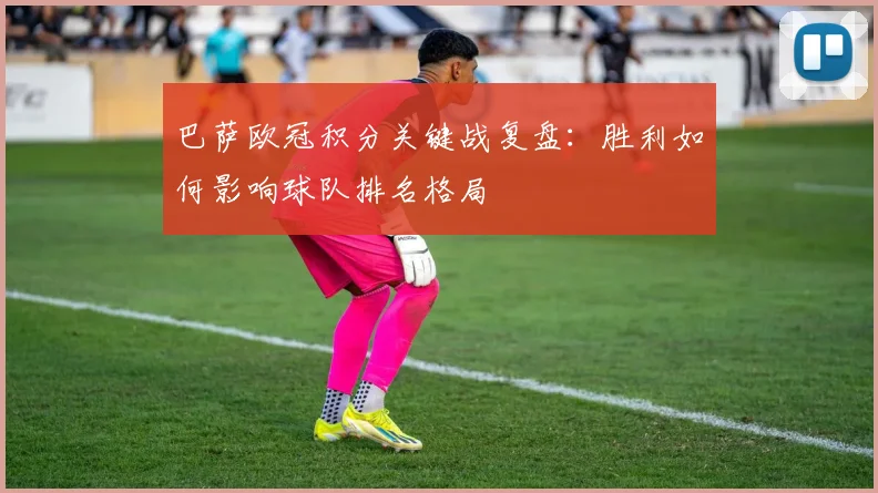 巴萨欧冠积分关键战复盘：胜利如何影响球队排名格局