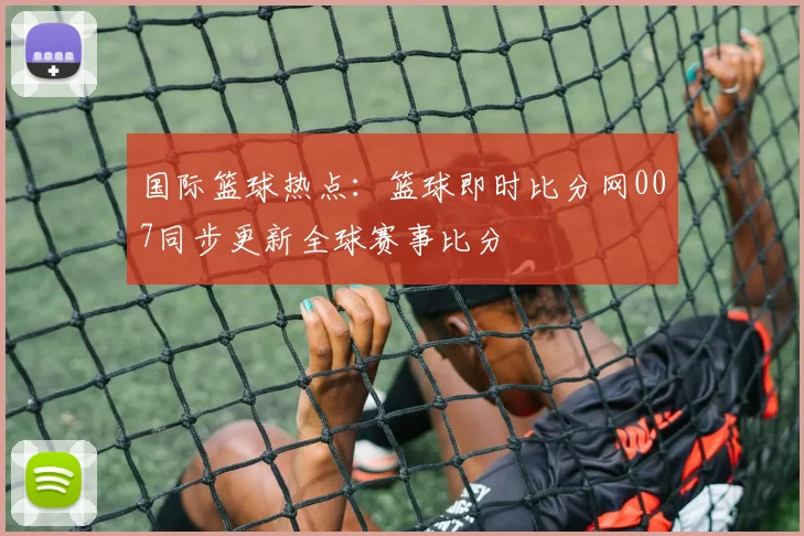 国际篮球热点：篮球即时比分网007同步更新全球赛事比分