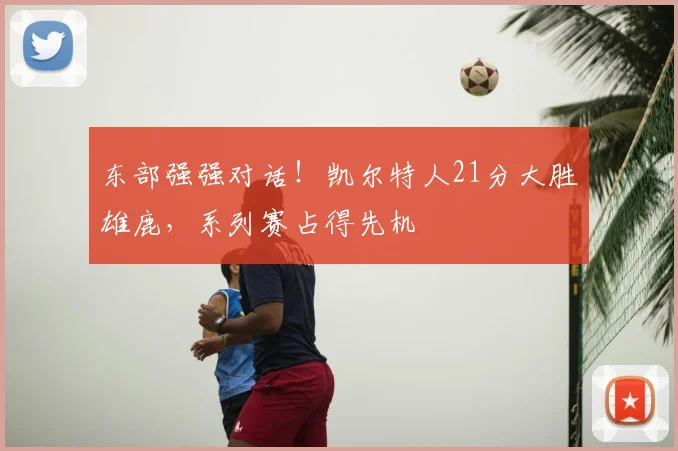 东部强强对话！凯尔特人21分大胜雄鹿，系列赛占得先机