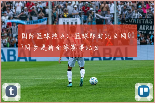 国际篮球热点：篮球即时比分网007同步更新全球赛事比分