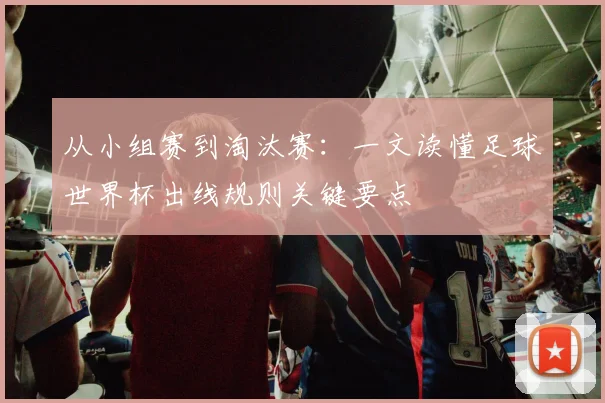 从小组赛到淘汰赛：一文读懂足球世界杯出线规则关键要点