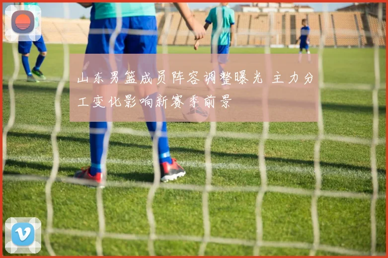 山东男篮成员阵容调整曝光 主力分工变化影响新赛季前景