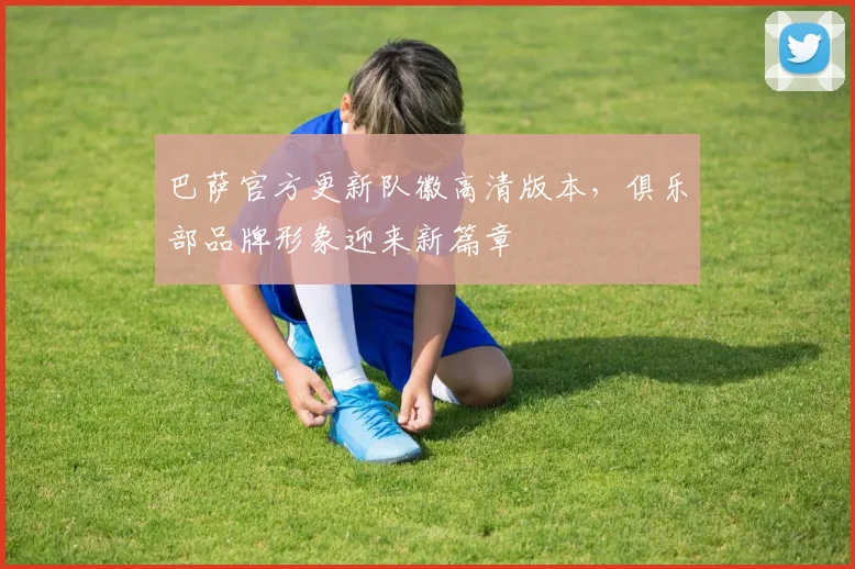 巴萨官方更新队徽高清版本,俱乐部品牌形象迎来新篇章