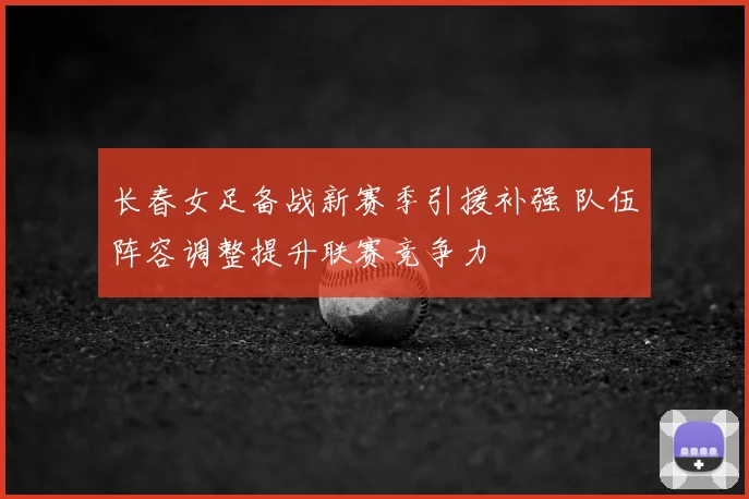长春女足备战新赛季引援补强 队伍阵容调整提升联赛竞争力
