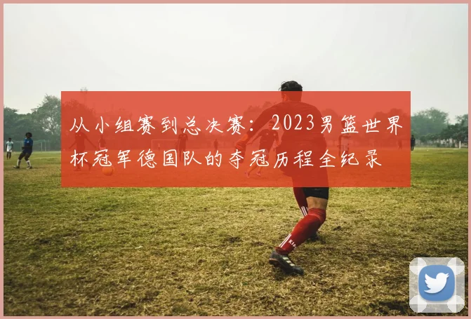 从小组赛到总决赛：2023男篮世界杯冠军德国队的夺冠历程全纪录