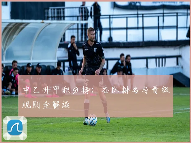 中乙升甲积分榜：各队排名与晋级规则全解读