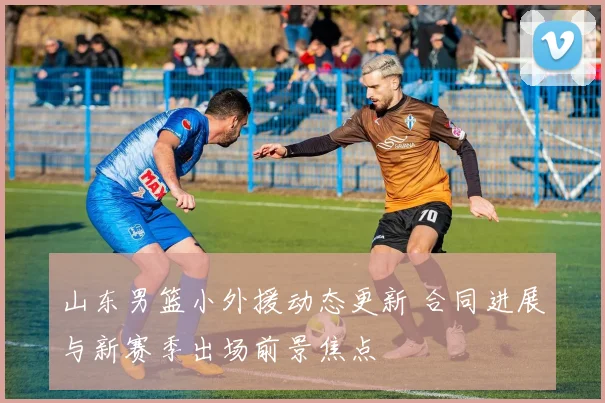 山东男篮小外援动态更新 合同进展与新赛季出场前景焦点