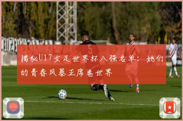 揭秘U17女足世界杯八强名单:她们的青春风暴正席卷世界