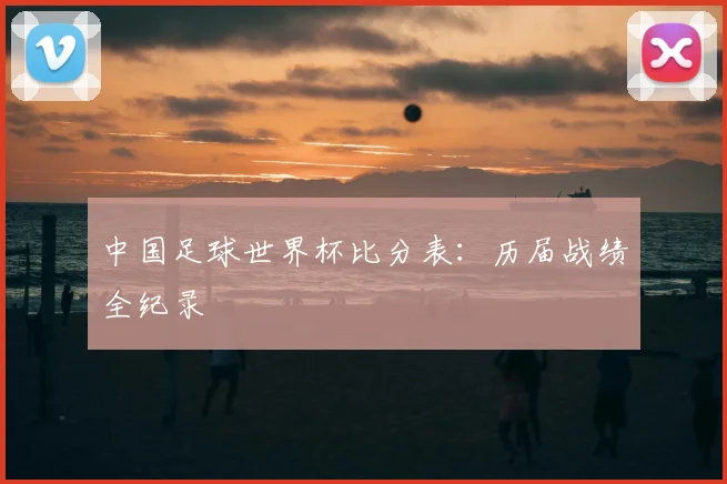 中国足球世界杯比分表:历届战绩全纪录