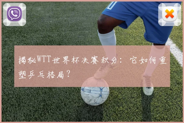 揭秘WTT世界杯决赛积分:它如何重塑乒乓格局?