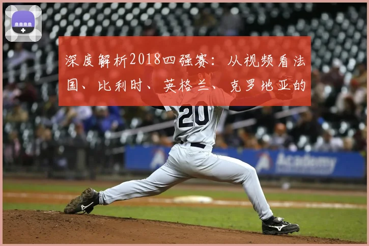 深度解析2018四强赛:从视频看法国、比利时、英格兰、克罗地亚的成败关键