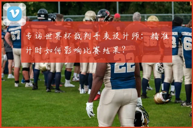 专访世界杯裁判手表设计师:精准计时如何影响比赛结果?