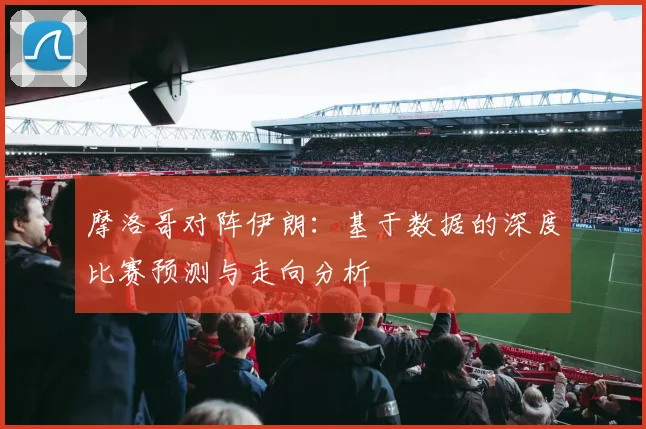 摩洛哥对阵伊朗：基于数据的深度比赛预测与走向分析