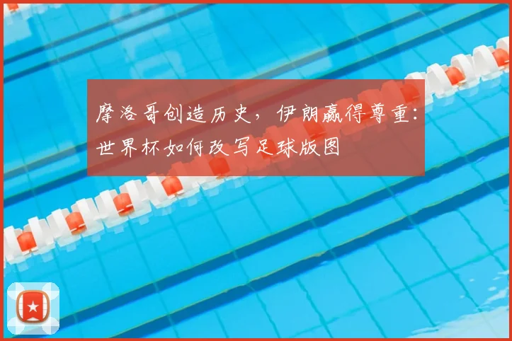 摩洛哥创造历史，伊朗赢得尊重：世界杯如何改写足球版图