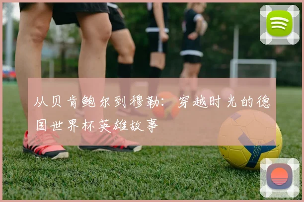 从贝肯鲍尔到穆勒：穿越时光的德国世界杯英雄故事