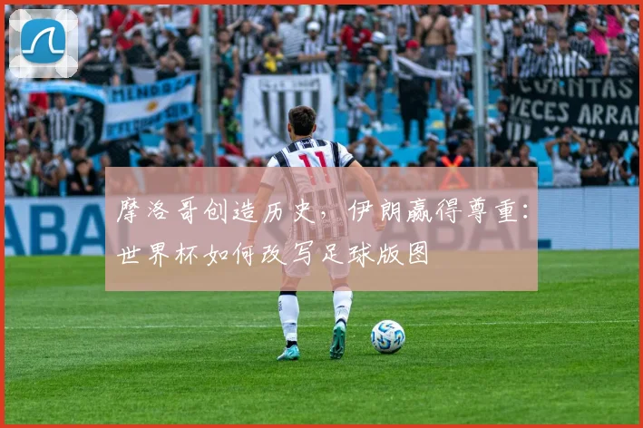 摩洛哥创造历史，伊朗赢得尊重：世界杯如何改写足球版图