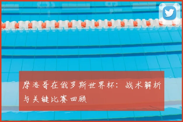 摩洛哥在俄罗斯世界杯：战术解析与关键比赛回顾
