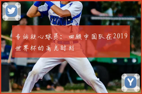 专访核心球员:回顾中国队在2019世界杯的高光时刻