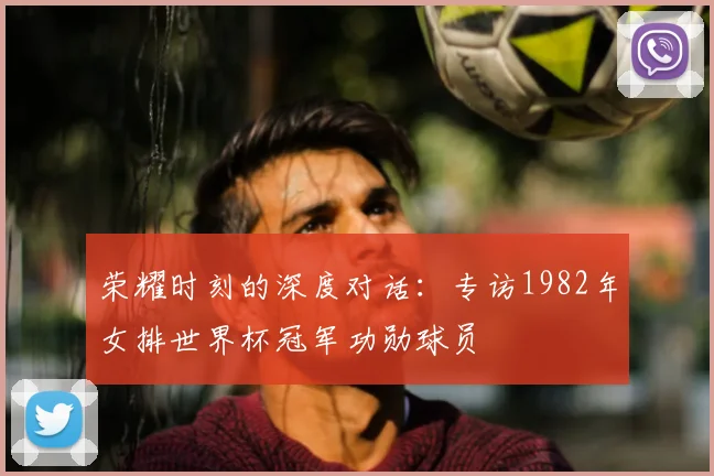 荣耀时刻的深度对话:专访1982年女排世界杯冠军功勋球员