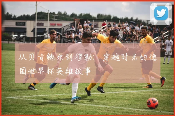 从贝肯鲍尔到穆勒：穿越时光的德国世界杯英雄故事
