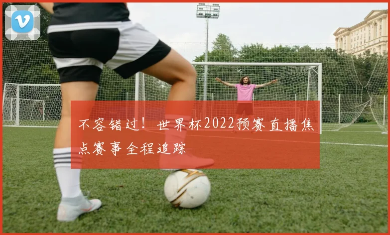 不容错过!世界杯2022预赛直播焦点赛事全程追踪
