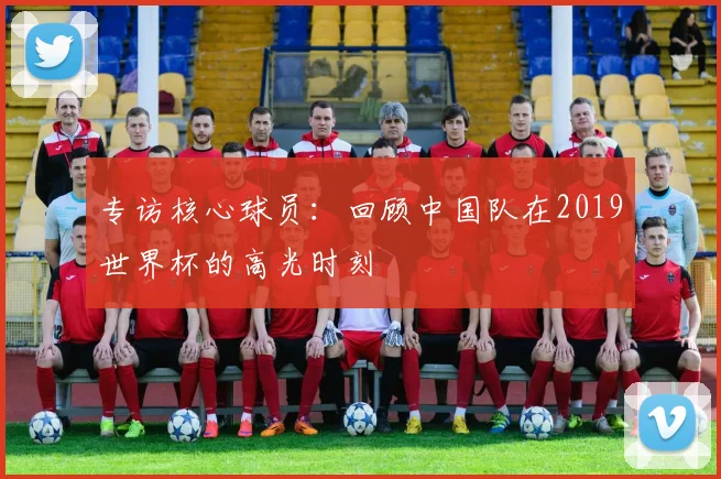 专访核心球员:回顾中国队在2019世界杯的高光时刻