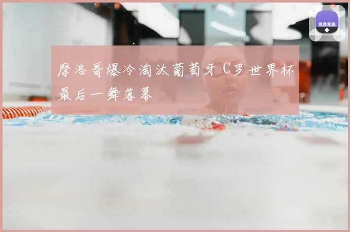 摩洛哥爆冷淘汰葡萄牙 C罗世界杯最后一舞落幕