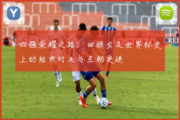 四强荣耀之路：回顾女足世界杯史上的经典对决与王朝更迭