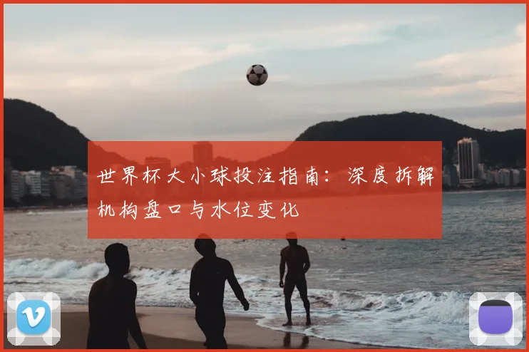 世界杯大小球投注指南:深度拆解机构盘口与水位变化