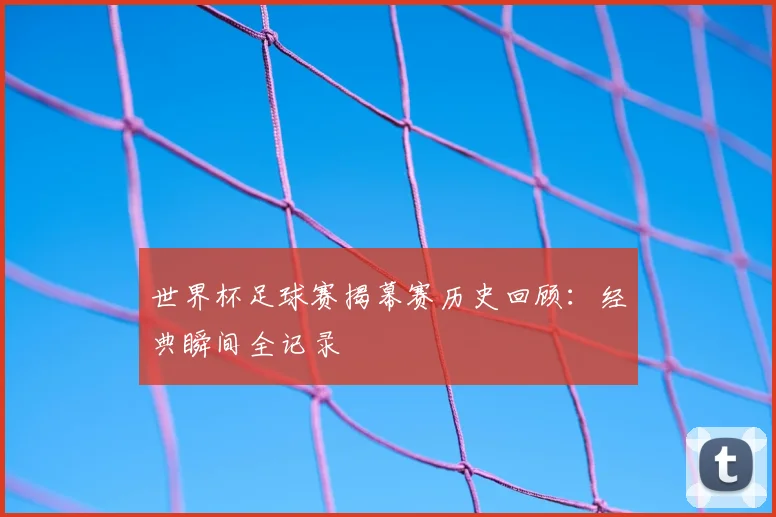 世界杯足球赛揭幕赛历史回顾：经典瞬间全记录